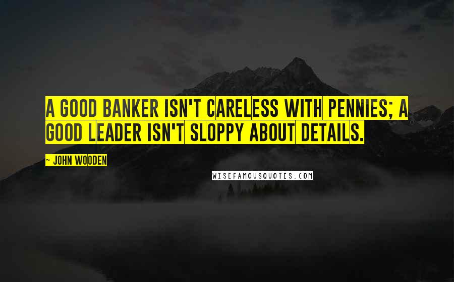 John Wooden Quotes: A good banker isn't careless with pennies; a good leader isn't sloppy about details.
