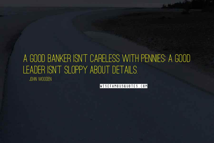 John Wooden Quotes: A good banker isn't careless with pennies; a good leader isn't sloppy about details.