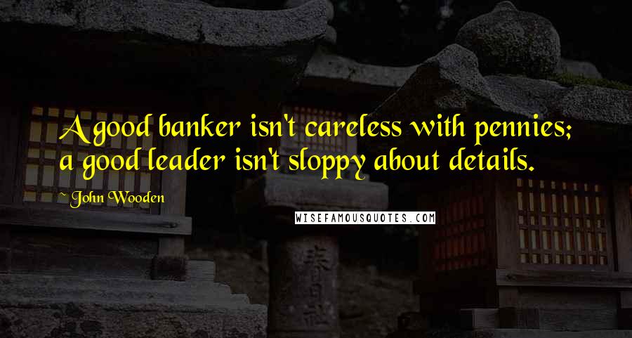 John Wooden Quotes: A good banker isn't careless with pennies; a good leader isn't sloppy about details.