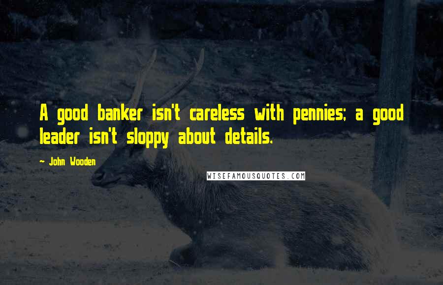 John Wooden Quotes: A good banker isn't careless with pennies; a good leader isn't sloppy about details.