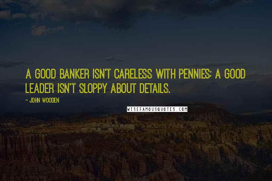 John Wooden Quotes: A good banker isn't careless with pennies; a good leader isn't sloppy about details.