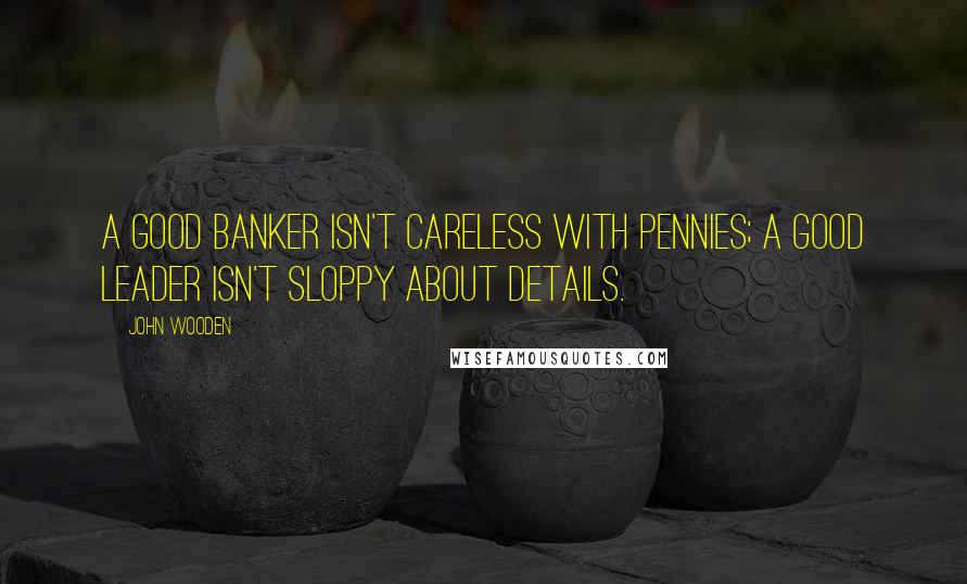 John Wooden Quotes: A good banker isn't careless with pennies; a good leader isn't sloppy about details.