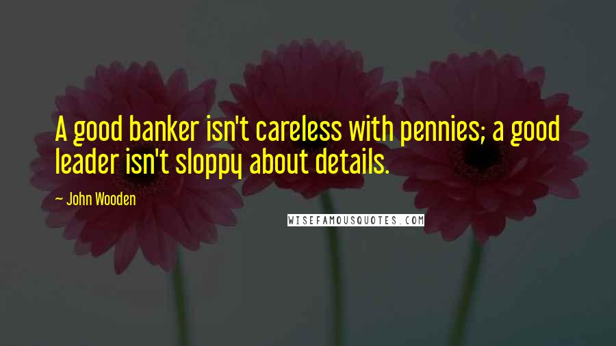 John Wooden Quotes: A good banker isn't careless with pennies; a good leader isn't sloppy about details.
