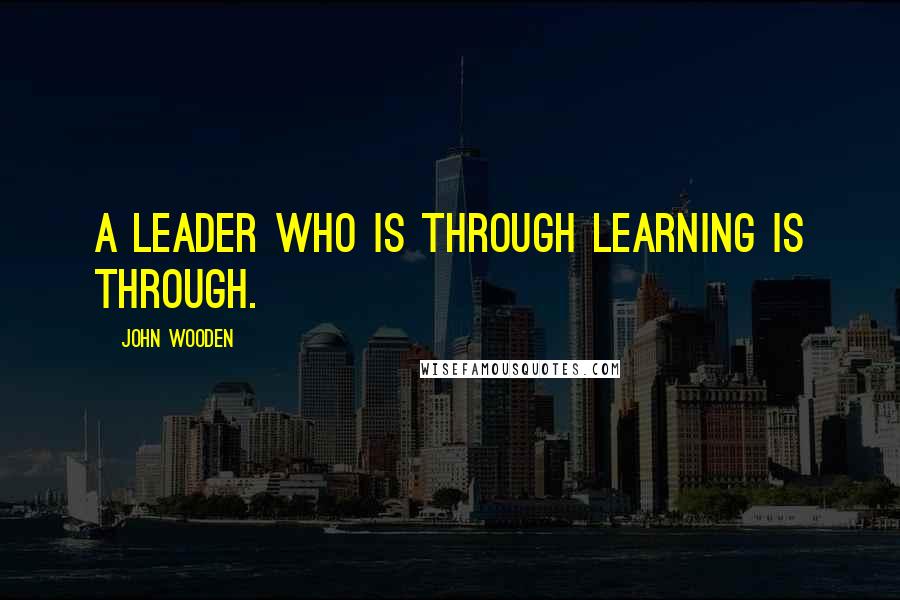 John Wooden Quotes: A leader who is through learning is through.