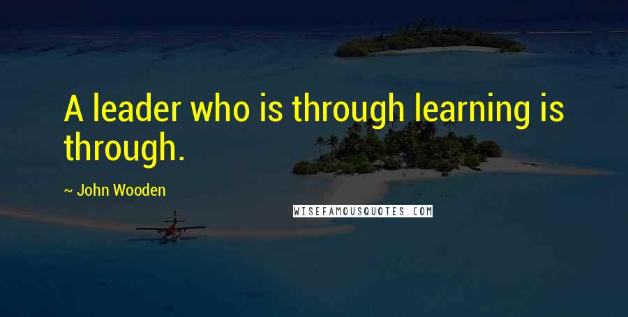 John Wooden Quotes: A leader who is through learning is through.