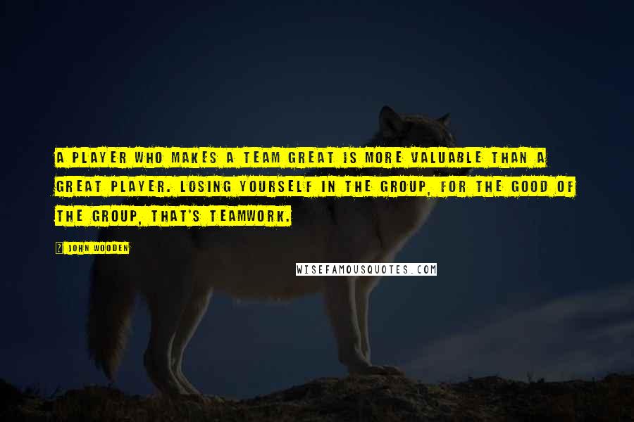 John Wooden Quotes: A player who makes a team great is more valuable than a great player. Losing yourself in the group, for the good of the group, that's teamwork.