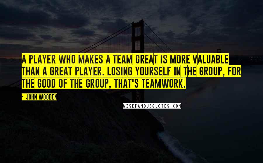 John Wooden Quotes: A player who makes a team great is more valuable than a great player. Losing yourself in the group, for the good of the group, that's teamwork.