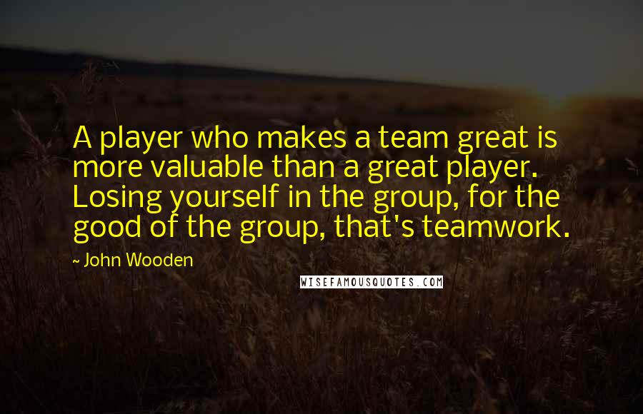 John Wooden Quotes: A player who makes a team great is more valuable than a great player. Losing yourself in the group, for the good of the group, that's teamwork.