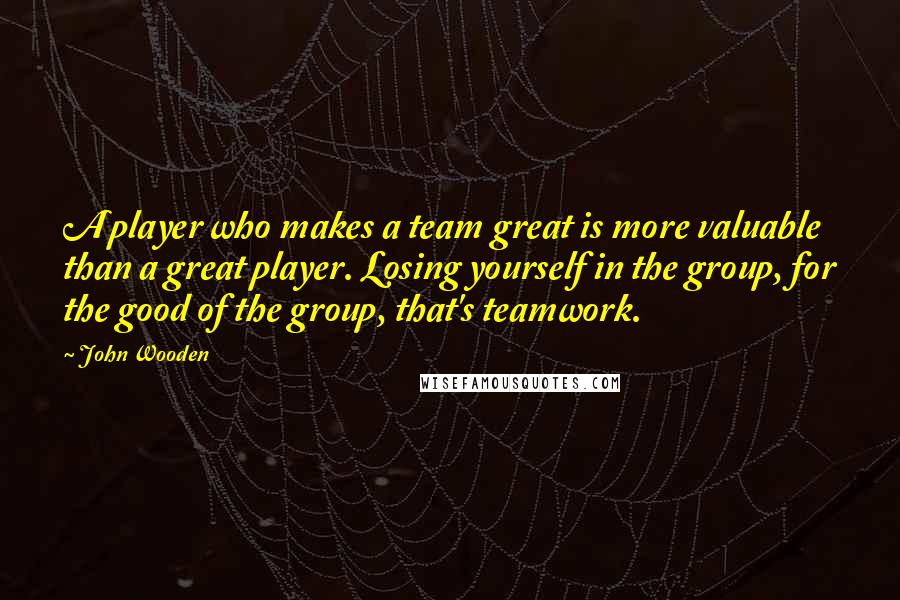 John Wooden Quotes: A player who makes a team great is more valuable than a great player. Losing yourself in the group, for the good of the group, that's teamwork.
