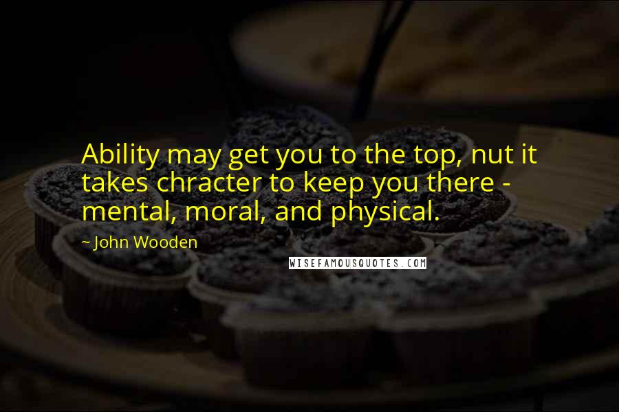 John Wooden Quotes: Ability may get you to the top, nut it takes chracter to keep you there - mental, moral, and physical.