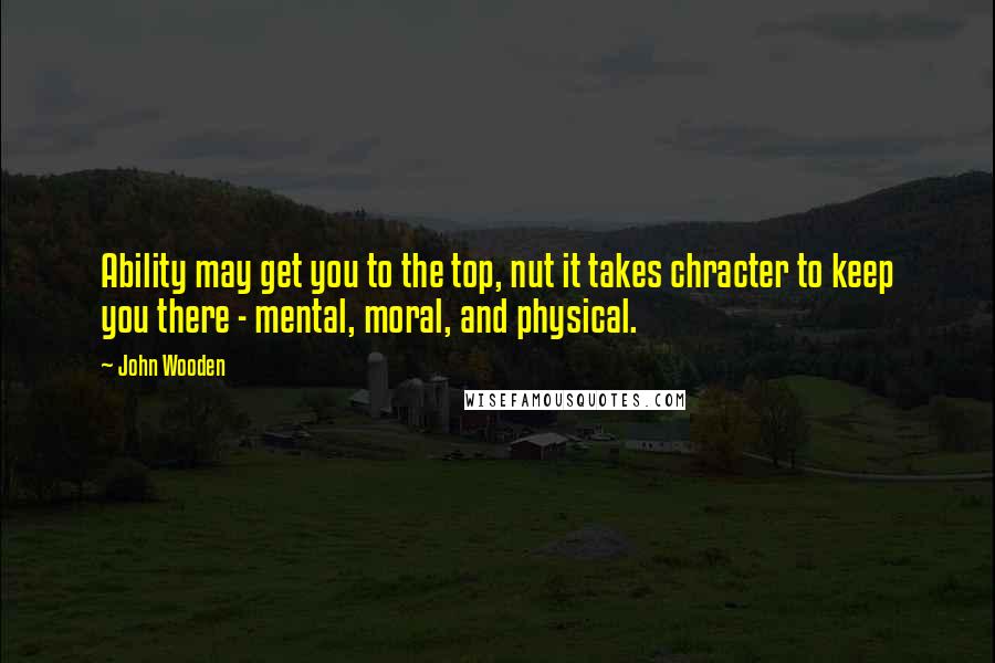 John Wooden Quotes: Ability may get you to the top, nut it takes chracter to keep you there - mental, moral, and physical.