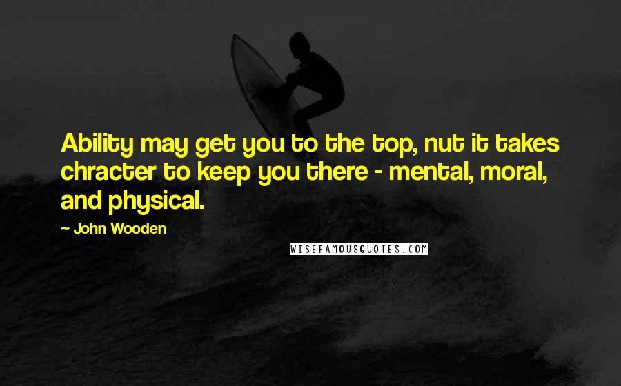 John Wooden Quotes: Ability may get you to the top, nut it takes chracter to keep you there - mental, moral, and physical.