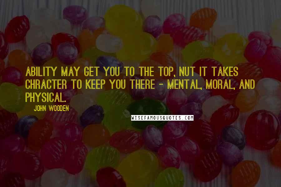 John Wooden Quotes: Ability may get you to the top, nut it takes chracter to keep you there - mental, moral, and physical.