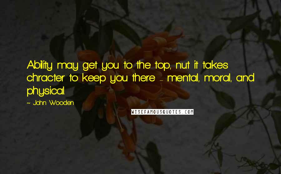 John Wooden Quotes: Ability may get you to the top, nut it takes chracter to keep you there - mental, moral, and physical.