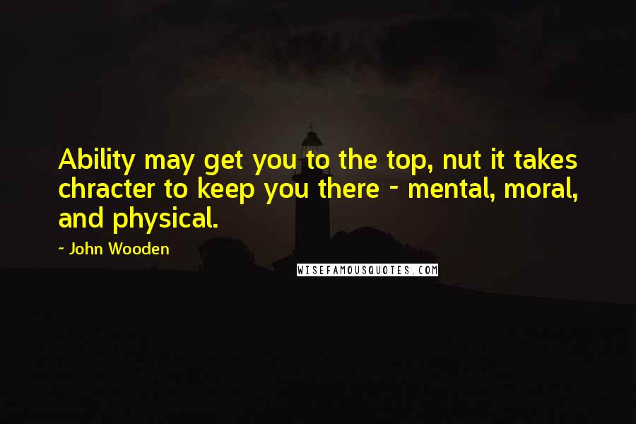 John Wooden Quotes: Ability may get you to the top, nut it takes chracter to keep you there - mental, moral, and physical.