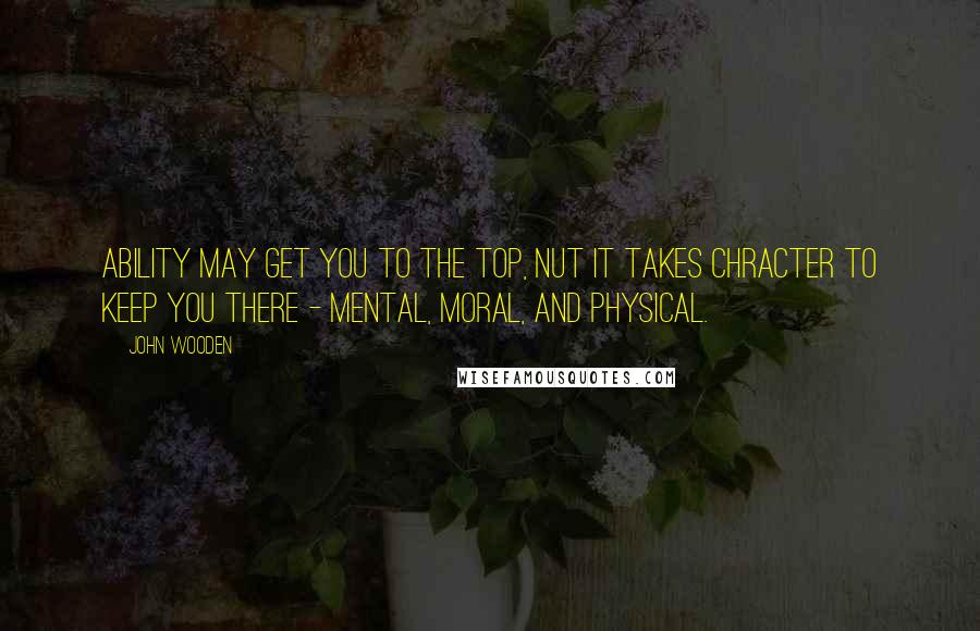 John Wooden Quotes: Ability may get you to the top, nut it takes chracter to keep you there - mental, moral, and physical.