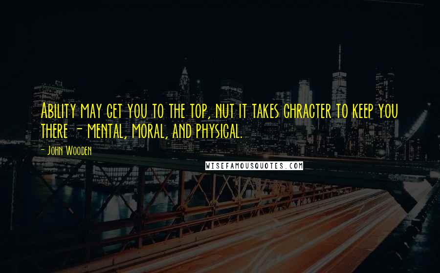 John Wooden Quotes: Ability may get you to the top, nut it takes chracter to keep you there - mental, moral, and physical.