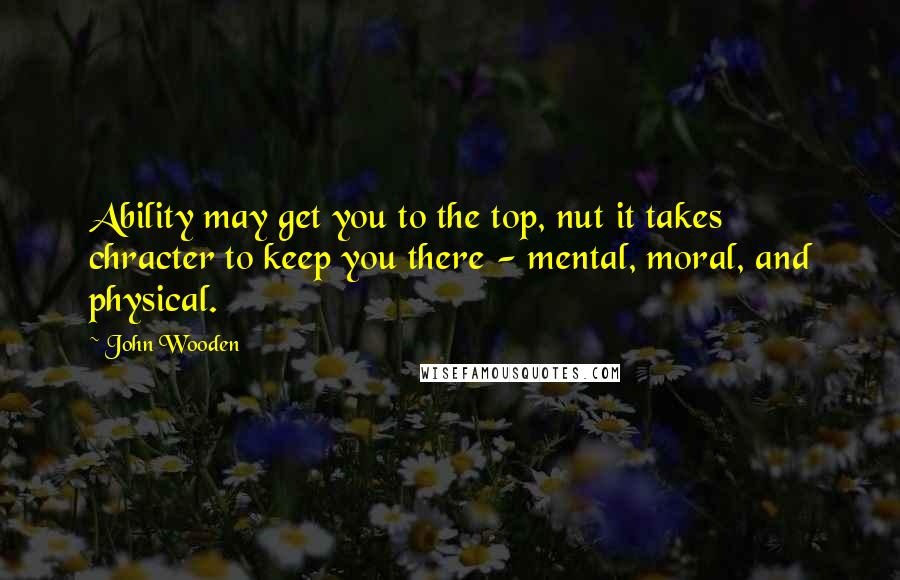 John Wooden Quotes: Ability may get you to the top, nut it takes chracter to keep you there - mental, moral, and physical.