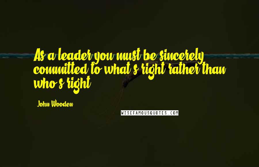 John Wooden Quotes: As a leader you must be sincerely committed to what's right rather than who's right.