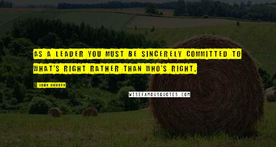 John Wooden Quotes: As a leader you must be sincerely committed to what's right rather than who's right.