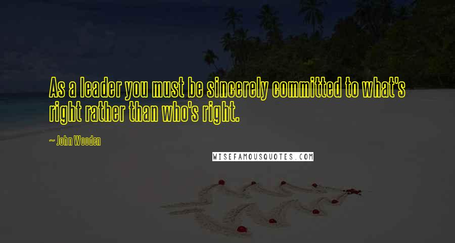 John Wooden Quotes: As a leader you must be sincerely committed to what's right rather than who's right.