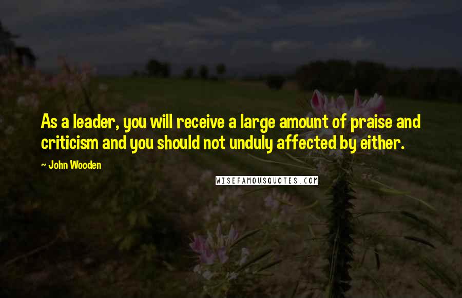 John Wooden Quotes: As a leader, you will receive a large amount of praise and criticism and you should not unduly affected by either.