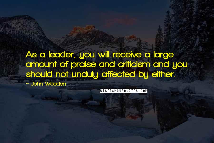 John Wooden Quotes: As a leader, you will receive a large amount of praise and criticism and you should not unduly affected by either.