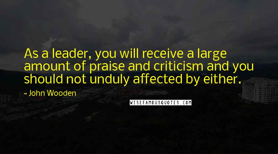 John Wooden Quotes: As a leader, you will receive a large amount of praise and criticism and you should not unduly affected by either.