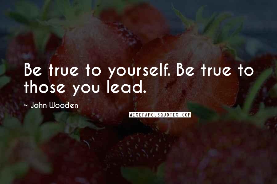 John Wooden Quotes: Be true to yourself. Be true to those you lead.