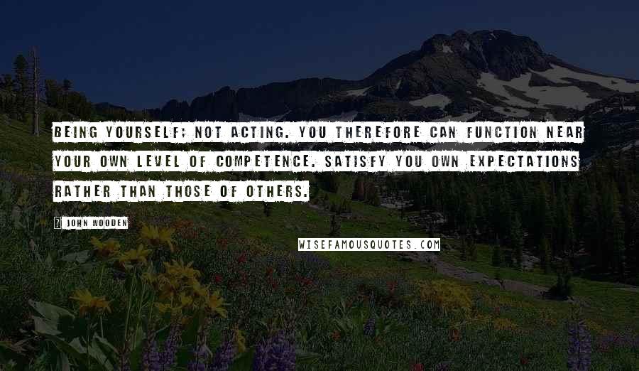 John Wooden Quotes: Being yourself; not acting. You therefore can function near your own level of competence. Satisfy you own expectations rather than those of others.
