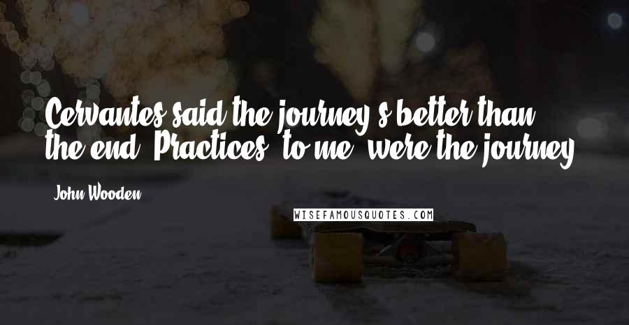 John Wooden Quotes: Cervantes said the journey's better than the end. Practices, to me, were the journey.