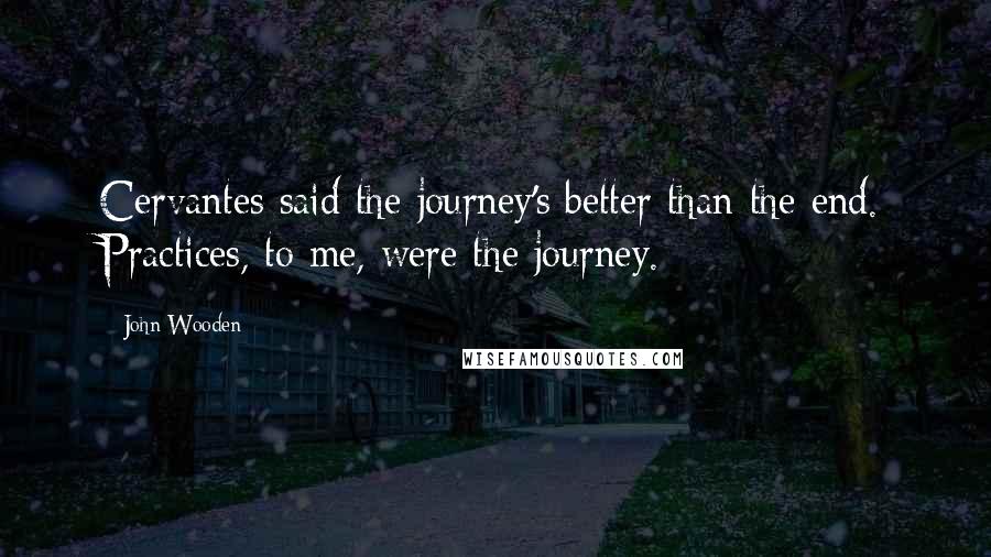 John Wooden Quotes: Cervantes said the journey's better than the end. Practices, to me, were the journey.