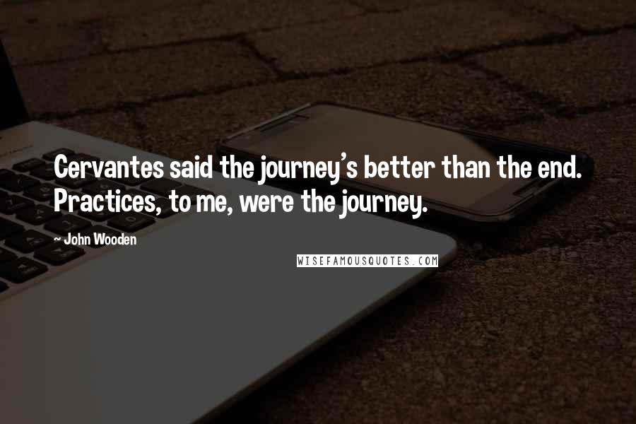 John Wooden Quotes: Cervantes said the journey's better than the end. Practices, to me, were the journey.