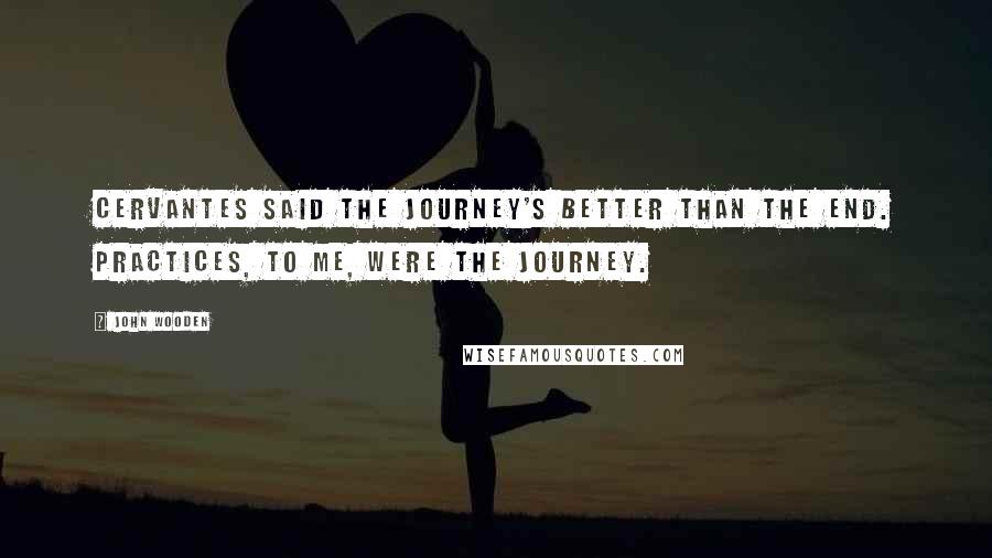 John Wooden Quotes: Cervantes said the journey's better than the end. Practices, to me, were the journey.