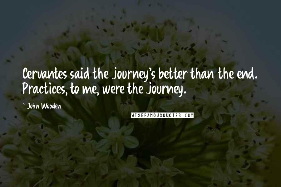 John Wooden Quotes: Cervantes said the journey's better than the end. Practices, to me, were the journey.