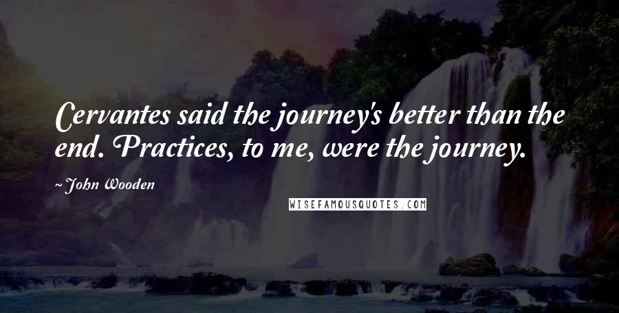 John Wooden Quotes: Cervantes said the journey's better than the end. Practices, to me, were the journey.