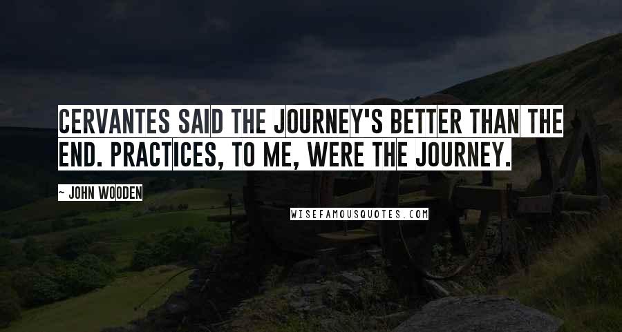 John Wooden Quotes: Cervantes said the journey's better than the end. Practices, to me, were the journey.