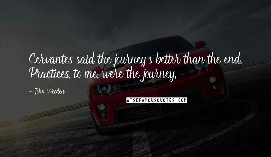 John Wooden Quotes: Cervantes said the journey's better than the end. Practices, to me, were the journey.