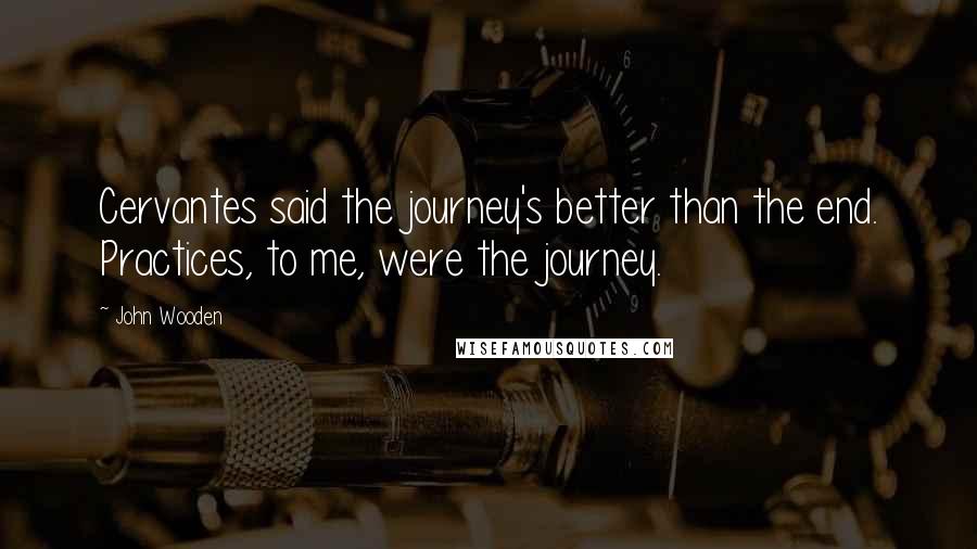 John Wooden Quotes: Cervantes said the journey's better than the end. Practices, to me, were the journey.