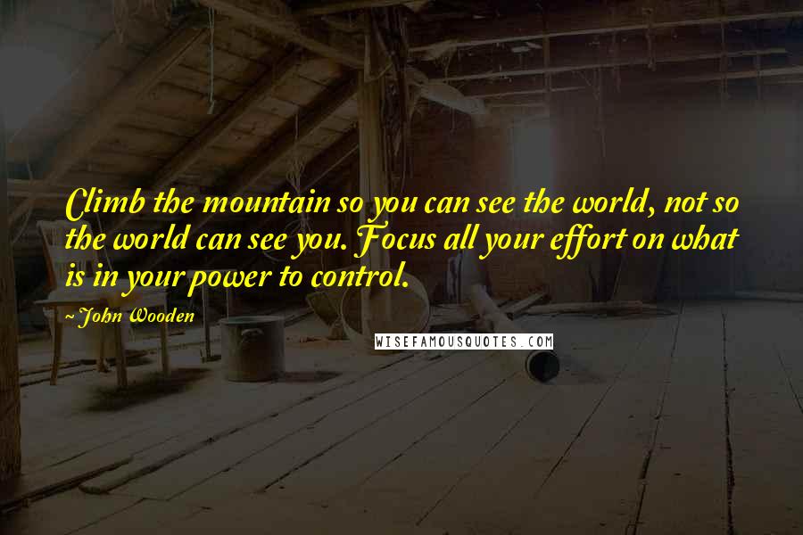 John Wooden Quotes: Climb the mountain so you can see the world, not so the world can see you. Focus all your effort on what is in your power to control.