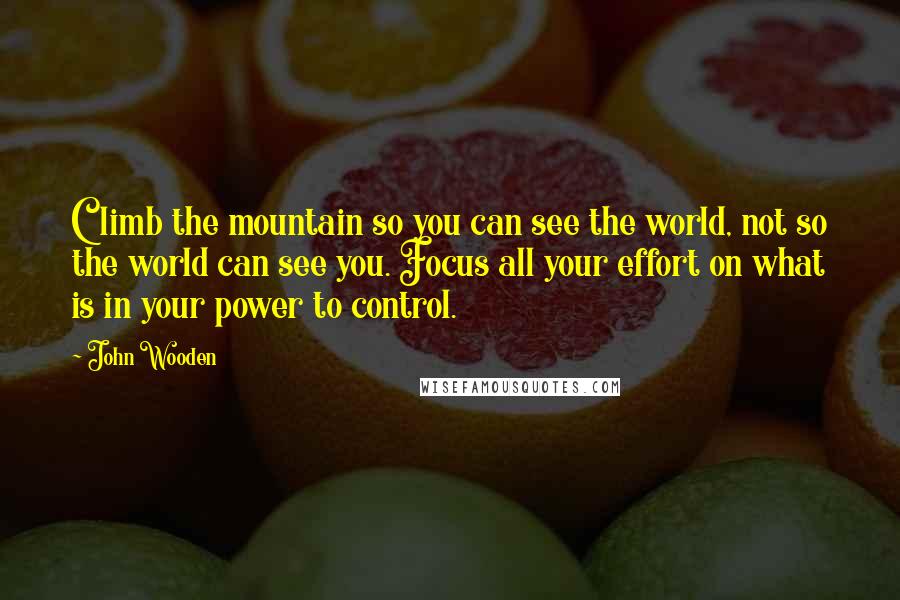 John Wooden Quotes: Climb the mountain so you can see the world, not so the world can see you. Focus all your effort on what is in your power to control.