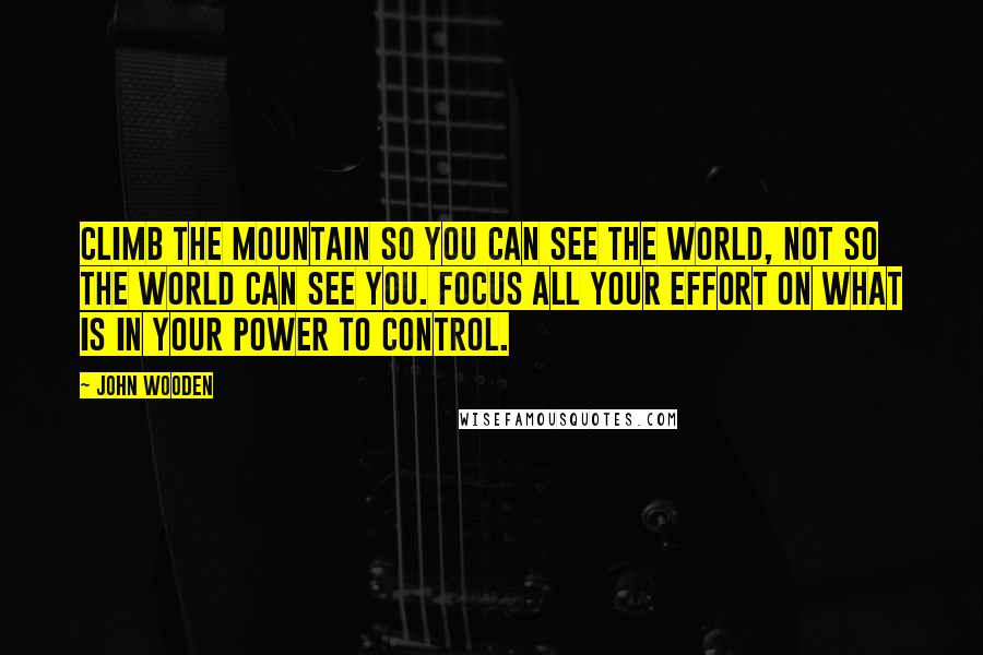 John Wooden Quotes: Climb the mountain so you can see the world, not so the world can see you. Focus all your effort on what is in your power to control.