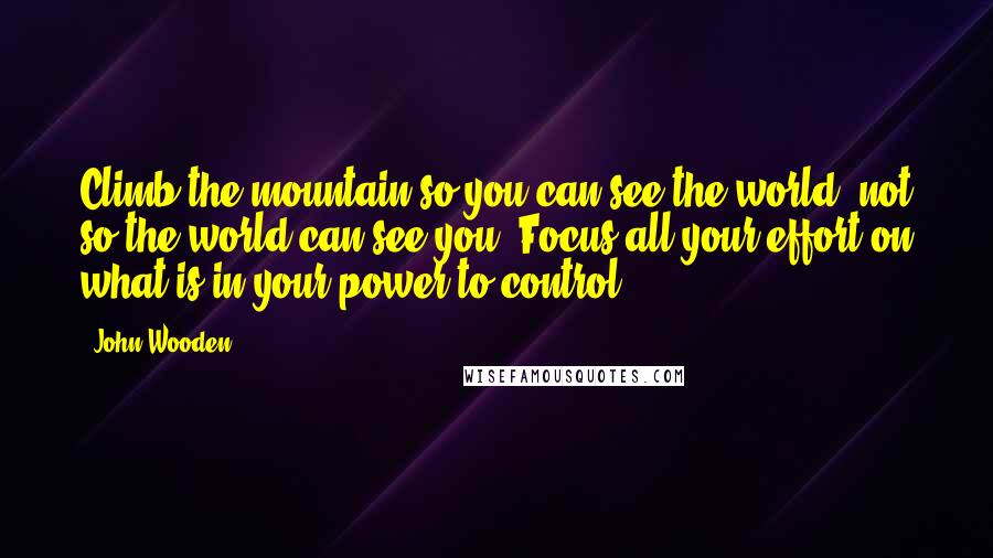 John Wooden Quotes: Climb the mountain so you can see the world, not so the world can see you. Focus all your effort on what is in your power to control.