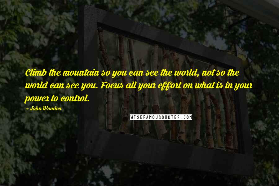 John Wooden Quotes: Climb the mountain so you can see the world, not so the world can see you. Focus all your effort on what is in your power to control.