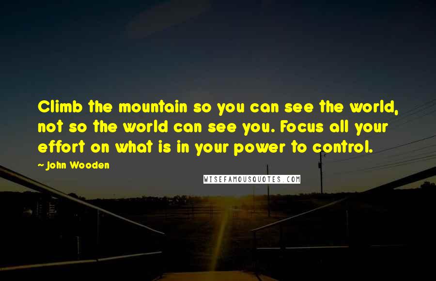 John Wooden Quotes: Climb the mountain so you can see the world, not so the world can see you. Focus all your effort on what is in your power to control.