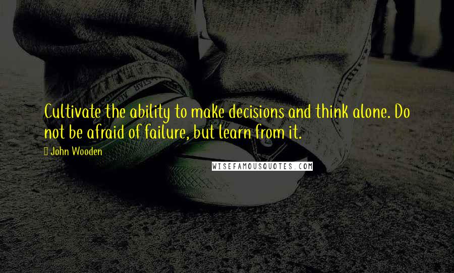 John Wooden Quotes: Cultivate the ability to make decisions and think alone. Do not be afraid of failure, but learn from it.