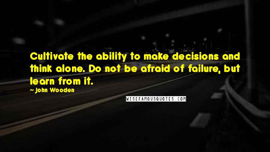 John Wooden Quotes: Cultivate the ability to make decisions and think alone. Do not be afraid of failure, but learn from it.