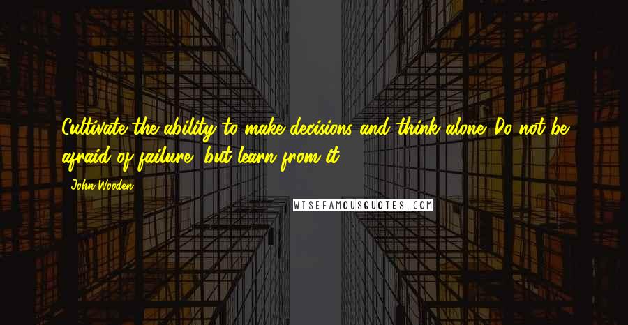 John Wooden Quotes: Cultivate the ability to make decisions and think alone. Do not be afraid of failure, but learn from it.