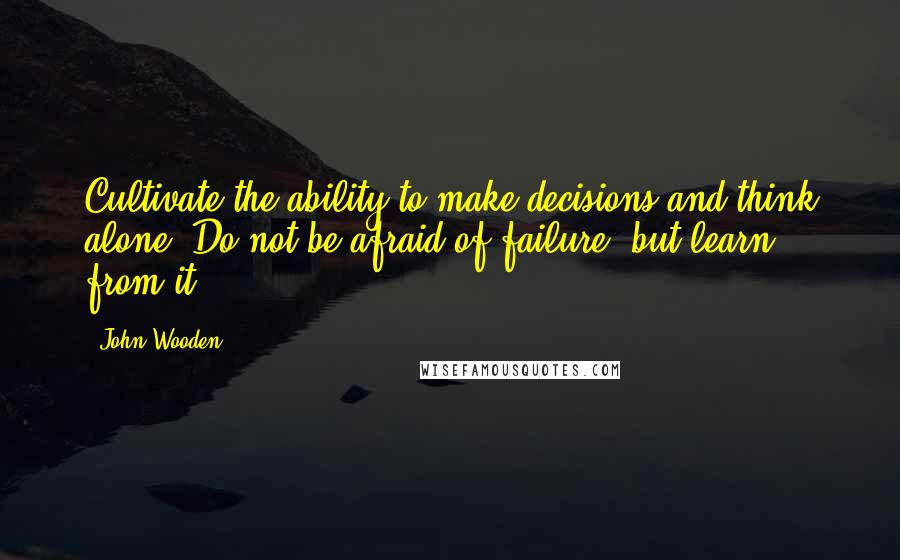 John Wooden Quotes: Cultivate the ability to make decisions and think alone. Do not be afraid of failure, but learn from it.