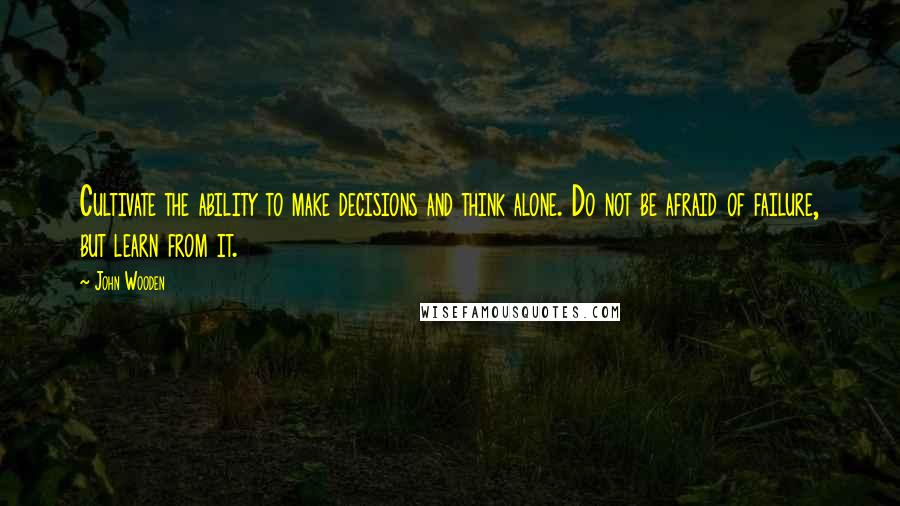 John Wooden Quotes: Cultivate the ability to make decisions and think alone. Do not be afraid of failure, but learn from it.